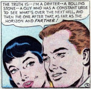 Comic book panel showing the heads of a man and woman in close-up. He says: "The truth is -- I'm a drifter -- a rolling stone -- a guy who has a constant urge to see what's over the next hill, and then the one after that, as far as the horizon and farther!"